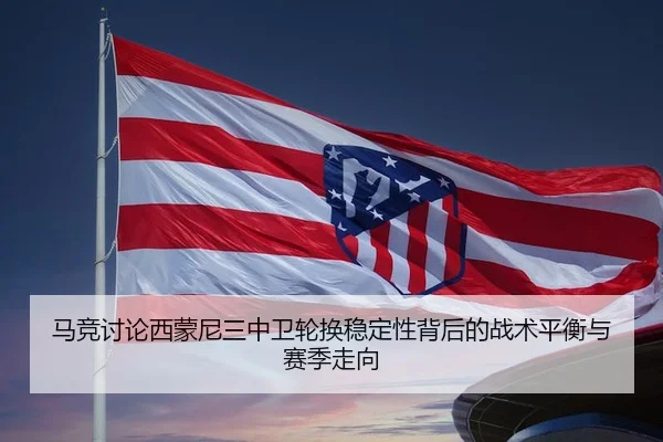 马竞讨论西蒙尼三中卫轮换稳定性背后的战术平衡与赛季走向