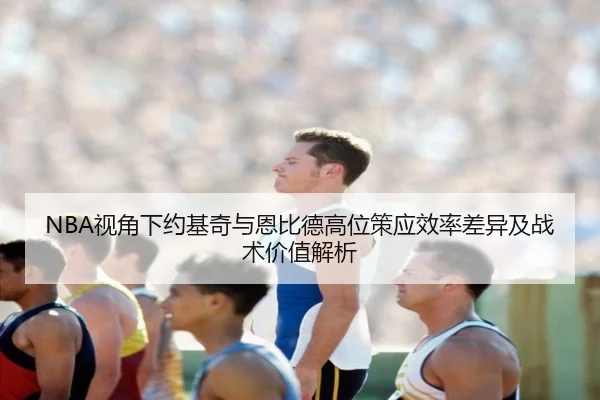 NBA视角下约基奇与恩比德高位策应效率差异及战术价值解析
