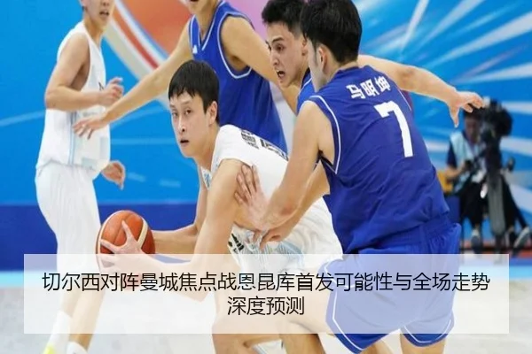 切尔西对阵曼城焦点战恩昆库首发可能性与全场走势深度预测