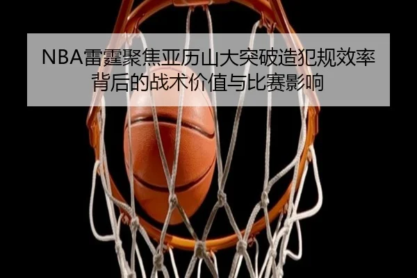 NBA雷霆聚焦亚历山大突破造犯规效率背后的战术价值与比赛影响