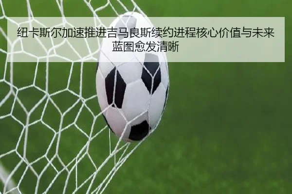 纽卡斯尔加速推进吉马良斯续约进程核心价值与未来蓝图愈发清晰