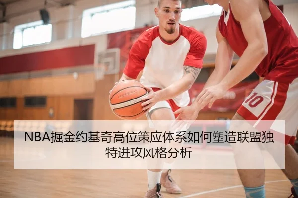 NBA掘金约基奇高位策应体系如何塑造联盟独特进攻风格分析