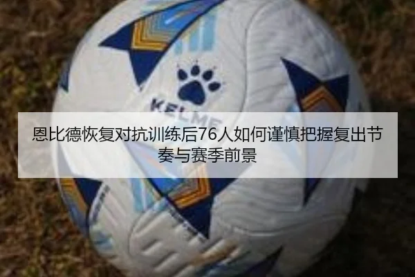 恩比德恢复对抗训练后76人如何谨慎把握复出节奏与赛季前景